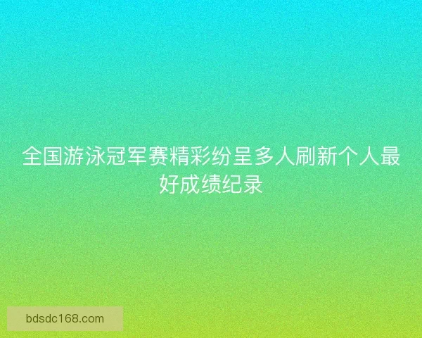 全国游泳冠军赛精彩纷呈多人刷新个人最好成绩纪录