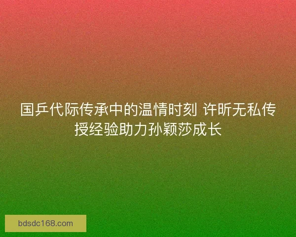 国乒代际传承中的温情时刻 许昕无私传授经验助力孙颖莎成长