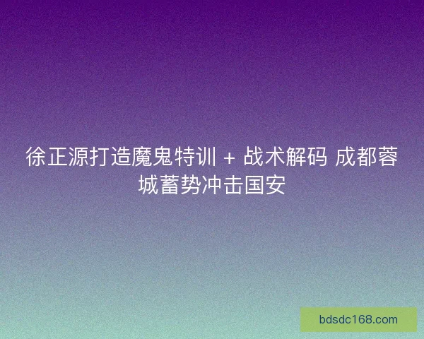 徐正源打造魔鬼特训 + 战术解码 成都蓉城蓄势冲击国安